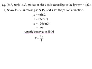 e.g. (i) A particle, P, moves on the x axis according to the law x = 4sin3t.
 a) Show that P is moving in SHM and state the period of motion.
                         x  4 sin 3t
                         x  12 cos 3t
                          
                           36 sin 3t
                         x
                             9 x
                  particle moves in SHM
                               2
                           T
                                3
 