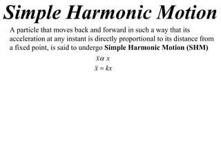 Simple Harmonic Motion
A particle that moves back and forward in such a way that its
acceleration at any instant is directly proportional to its distance from
a fixed point, is said to undergo Simple Harmonic Motion (SHM)
                                 x
                                x
                                 kx
                               x
 