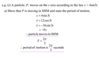 e.g. (i) A particle, P, moves on the x axis according to the law x = 4sin3t.
 a) Show that P is moving in SHM and state the period of motion.
                         x  4 sin 3t
                         x  12 cos 3t
                          
                           36 sin 3t
                         x
                             9 x
                  particle moves in SHM
                               2
                           T
                                3
                                    2
             period of motion is        seconds
                                      3
 
