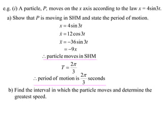 e.g. (i) A particle, P, moves on the x axis according to the law x = 4sin3t.
 a) Show that P is moving in SHM and state the period of motion.
                           x  4 sin 3t
                           x  12 cos 3t
                           
                             36 sin 3t
                           x
                               9 x
                   particle moves in SHM
                                 2
                            T
                                  3
                                      2
               period of motion is        seconds
                                        3
  b) Find the interval in which the particle moves and determine the
     greatest speed.
 