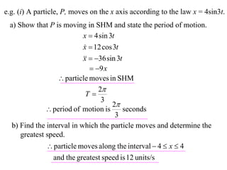 e.g. (i) A particle, P, moves on the x axis according to the law x = 4sin3t.
 a) Show that P is moving in SHM and state the period of motion.
                           x  4 sin 3t
                           x  12 cos 3t
                           
                             36 sin 3t
                           x
                               9 x
                   particle moves in SHM
                                 2
                            T
                                  3
                                      2
               period of motion is        seconds
                                        3
  b) Find the interval in which the particle moves and determine the
     greatest speed.
               particle moves along the interval  4  x  4
                and the greatest speed is 12 units/s
 