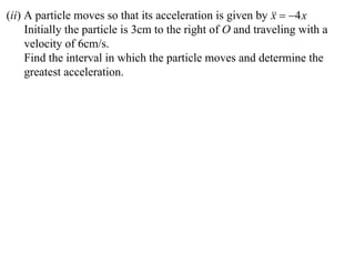 (ii) A particle moves so that its acceleration is given by   4 x
                                                             x
     Initially the particle is 3cm to the right of O and traveling with a
     velocity of 6cm/s.
     Find the interval in which the particle moves and determine the
     greatest acceleration.
 