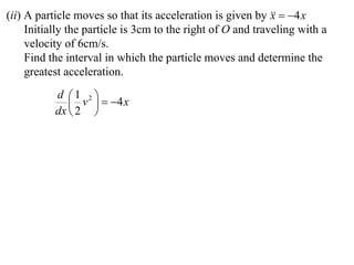 (ii) A particle moves so that its acceleration is given by   4 x
                                                             x
     Initially the particle is 3cm to the right of O and traveling with a
     velocity of 6cm/s.
     Find the interval in which the particle moves and determine the
     greatest acceleration.
           d 1 2 
               v   4 x
           dx  2 
 