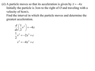 (ii) A particle moves so that its acceleration is given by   4 x
                                                             x
     Initially the particle is 3cm to the right of O and traveling with a
     velocity of 6cm/s.
     Find the interval in which the particle moves and determine the
     greatest acceleration.
           d 1 2 
               v   4 x
           dx  2 
           1 2
             v  2 x 2  c
           2
             v 2  4 x 2  c
 