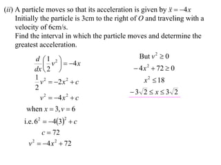 (ii) A particle moves so that its acceleration is given by   4 x
                                                             x
     Initially the particle is 3cm to the right of O and traveling with a
     velocity of 6cm/s.
     Find the interval in which the particle moves and determine the
     greatest acceleration.
           d 1 2                               But v 2  0
               v   4 x
           dx  2                              4 x 2  72  0
           1 2                                     x 2  18
             v  2 x 2  c
           2
                                              3 2  x  3 2
             v 2  4 x 2  c
        when x  3, v  6
       i.e. 6 2  43  c
                      2


                c  72
         v 2  4 x 2  72
 