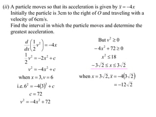 (ii) A particle moves so that its acceleration is given by   4 x
                                                             x
     Initially the particle is 3cm to the right of O and traveling with a
     velocity of 6cm/s.
     Find the interval in which the particle moves and determine the
     greatest acceleration.
           d 1 2                               But v 2  0
               v   4 x
           dx  2                              4 x 2  72  0
           1 2                                     x 2  18
             v  2 x 2  c
           2
                                              3 2  x  3 2
             v 2  4 x 2  c
        when x  3, v  6              when x  3 2,   43 2 
                                                     x
       i.e. 6 2  43  c
                      2                                   12 2
                c  72
         v 2  4 x 2  72
 