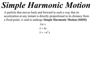 Simple Harmonic Motion
A particle that moves back and forward in such a way that its
acceleration at any instant is directly proportional to its distance from
a fixed point, is said to undergo Simple Harmonic Motion (SHM)
                                 x
                                x
                                 kx
                               x
                                  n 2 x
                               x
 
