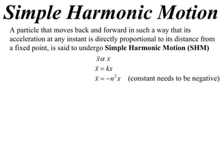 Simple Harmonic Motion
A particle that moves back and forward in such a way that its
acceleration at any instant is directly proportional to its distance from
a fixed point, is said to undergo Simple Harmonic Motion (SHM)
                                 x
                                x
                                 kx
                               x
                                  n 2 x (constant needs to be negative)
                               x
 