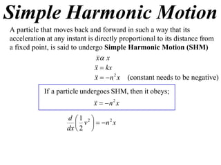 Simple Harmonic Motion
A particle that moves back and forward in such a way that its
acceleration at any instant is directly proportional to its distance from
a fixed point, is said to undergo Simple Harmonic Motion (SHM)
                                 x
                                x
                                 kx
                               x
                                  n 2 x (constant needs to be negative)
                               x
            If a particle undergoes SHM, then it obeys;
                                 n 2 x
                              x

                    d 1 2 
                        v   n x
                                 2

                    dx  2 
 