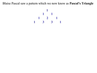 Blaise Pascal saw a pattern which we now know as Pascal’s Triangle

                                  1
                              1       1
                          1       2       1
                      1       3       3       1
 