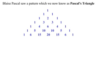 Blaise Pascal saw a pattern which we now know as Pascal’s Triangle

                                        1
                                   1         1
                              1         2         1
                          1        3         3         1
                      1       4         6         4        1
                  1       5        10        10        5       1
              1       6       15        20        15       6       1
 