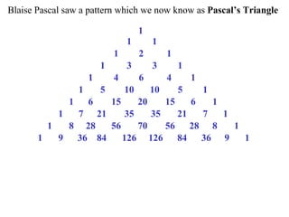 Blaise Pascal saw a pattern which we now know as Pascal’s Triangle

                                              1
                                         1         1
                                    1         2         1
                               1         3         3         1
                           1        4         6         4         1
                       1       5         10        10        5        1
                   1       6        15        20        15        6       1
               1       7       21        35        35        21       7       1
           1       8     28  56    70   56    28 8   1
       1       9       36 84    126 126    84   36 9   1
 
