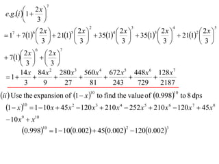 7
           1  2 x 
  e.g .i         
                3
                                     2                 3                 4                5

  17  71    211    351    351    211  
            6 2x        5 2x        4 2x        3 2x        2 2x
                                                      
              3         3         3         3         3
               6            7
        2x    2x 
  71   
        3  3
       14 x 84 x 2 280 x 3 560 x 4 672 x 5 448 x 6 128 x 7
  1                                        
         3     9       27    81     243     729     2187
ii  Use the expansion of 1  x 10 to find the value of 0.99810 to 8 dps
   1  x 10  1  10 x  45 x 2  120 x 3  210 x 4  252 x 5  210 x 6  120 x 7  45 x8
   10 x 9  x10
         0.99810  1  100.002  450.0022  1200.0023
 