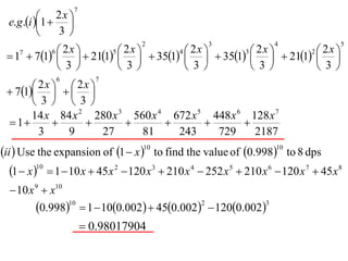7
           1  2 x 
  e.g .i         
                3
                                       2                 3                4               5

  17  71    211    351    351    211  
            6 2x        5 2x        4 2x        3 2x        2 2x
                                                      
              3         3         3         3         3
               6              7
        2x    2x 
  71   
        3  3
       14 x 84 x 2 280 x 3 560 x 4 672 x 5 448 x 6 128 x 7
  1                                        
         3     9       27    81     243     729     2187
ii  Use the expansion of 1  x 10 to find the value of 0.99810 to 8 dps
   1  x 10  1  10 x  45 x 2  120 x 3  210 x 4  252 x 5  210 x 6  120 x 7  45 x8
   10 x 9  x10
         0.998  1  100.002  450.002  1200.002
                   10                                2                3


                             0.98017904
 