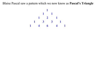 Blaise Pascal saw a pattern which we now know as Pascal’s Triangle
1
1 1
1 2 1
1 3 3 1
1 4 6 4 1
 