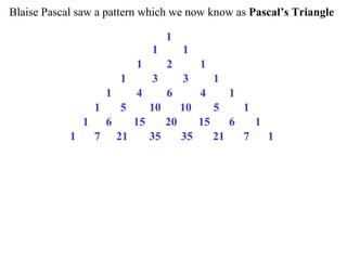 Blaise Pascal saw a pattern which we now know as Pascal’s Triangle
1
1 1
1 2 1
1 3 3 1
1 4 6 4 1
1 5 10 10 5 1
1 6 15 20 15 6 1
1 7 21 35 35 21 7 1
 