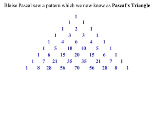 Blaise Pascal saw a pattern which we now know as Pascal’s Triangle
1
1 1
1 2 1
1 3 3 1
1 4 6 4 1
1 5 10 10 5 1
1 6 15 20 15 6 1
1 7 21 35 35 21 7 1
1 8 28 56 70 56 28 8 1
 