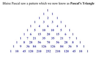 Blaise Pascal saw a pattern which we now know as Pascal’s Triangle
1
1 1
1 2 1
1 3 3 1
1 4 6 4 1
1 5 10 10 5 1
1 6 15 20 15 6 1
1 7 21 35 35 21 7 1
1 8 28 56 70 56 28 8 1
1 9 36 84 126 126 84 36 9 1
1 10 45 120 210 252 210 120 45 10 1
 