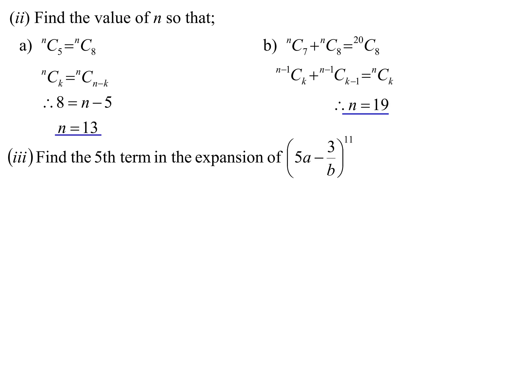 (ii) Find the value of n so that;
 a) nC5  nC8                            b) nC7  nC8  20C8
                                           n 1
     n
         Ck  Cnk
             n
                                              Ck  n1Ck 1  nCk
     8  n  5                                      n  19
      n  13
                                                       11

iii  Find the 5th term in the expansion of  5a  3 
                                                     
                                                   b
 