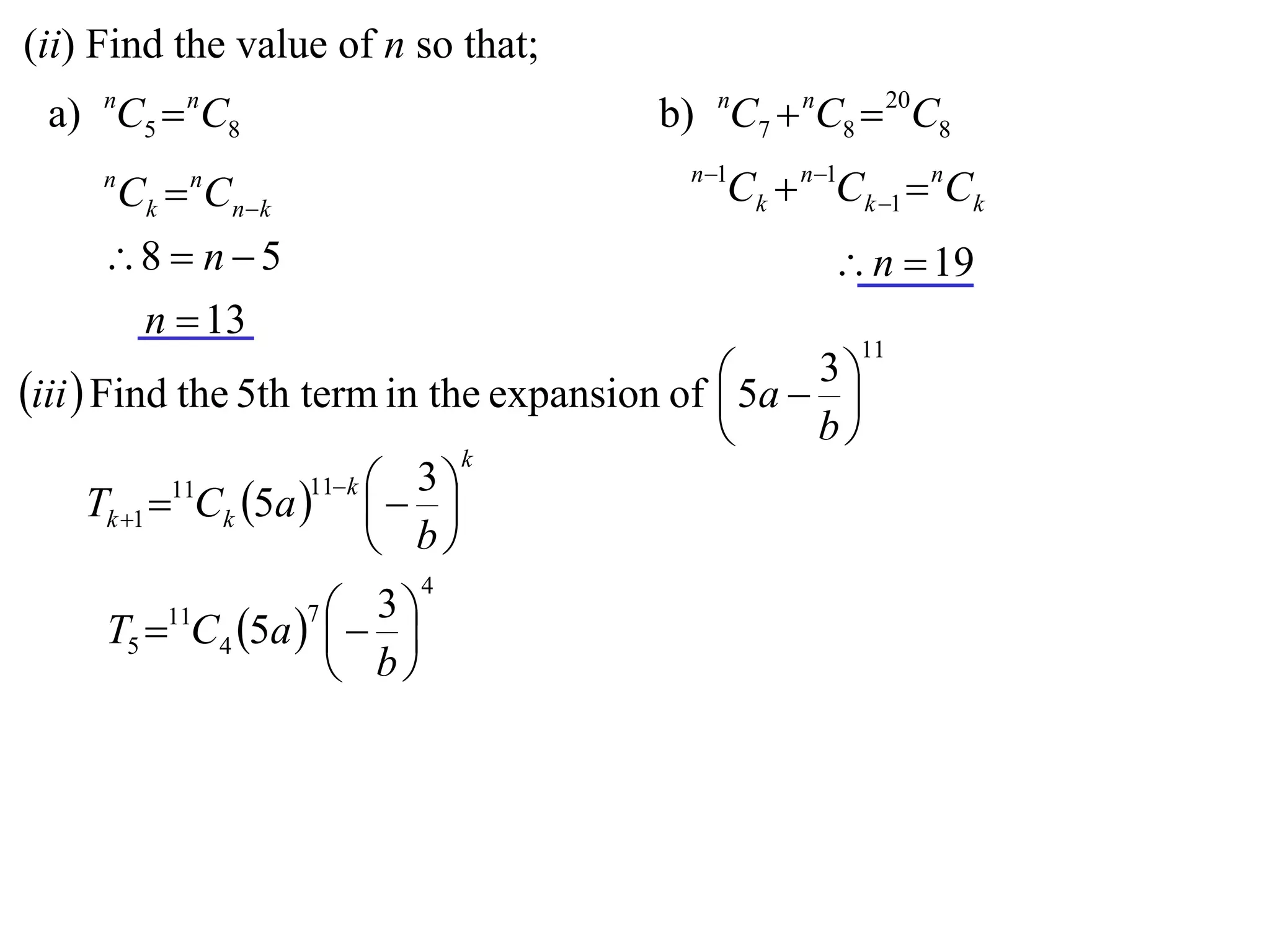 (ii) Find the value of n so that;
 a) nC5  nC8                            b) nC7  nC8  20C8
                                           n 1
     n
         Ck  Cnk
             n
                                              Ck  n1Ck 1  nCk
     8  n  5                                      n  19
      n  13
                                                       11

iii  Find the 5th term in the expansion of  5a  3 
                                                     
                                                   b
                                  k
                    11 k  3 
    Tk 1  Ck 5a    
           11

                           b
                            4
                  7 3
     T5  C4 5a    
         11

                    b
 