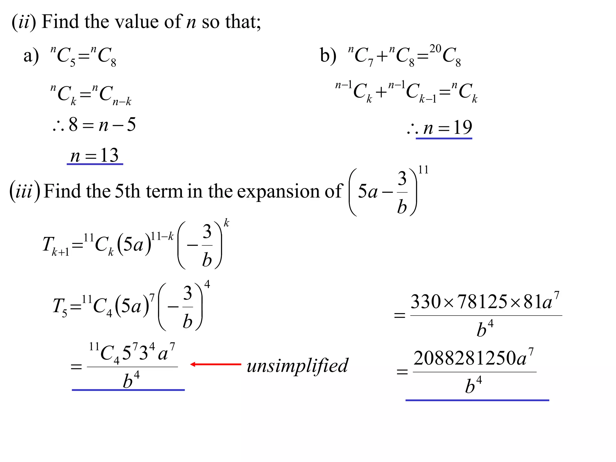 (ii) Find the value of n so that;
 a) nC5  nC8                                 b) nC7  nC8  20C8
                                                n 1
     n
         Ck  Cnk
             n
                                                     Ck  n1Ck 1  nCk
     8  n  5                                             n  19
      n  13
                                                              11

iii  Find the 5th term in the expansion of  5a  3 
                                                     
                                                          b
                                  k
                    11 k  3 
    Tk 1  Ck 5a    
           11

                           b
                             4
                  7 3
     T5  C4 5a    
         11
                                                           
                                                             330  78125  81a 7
                    b                                              b4
            11
            C 4 5 7 34 a 7                                   2088281250a 7
                                     unsimplified         
                b4                                                  b4
 