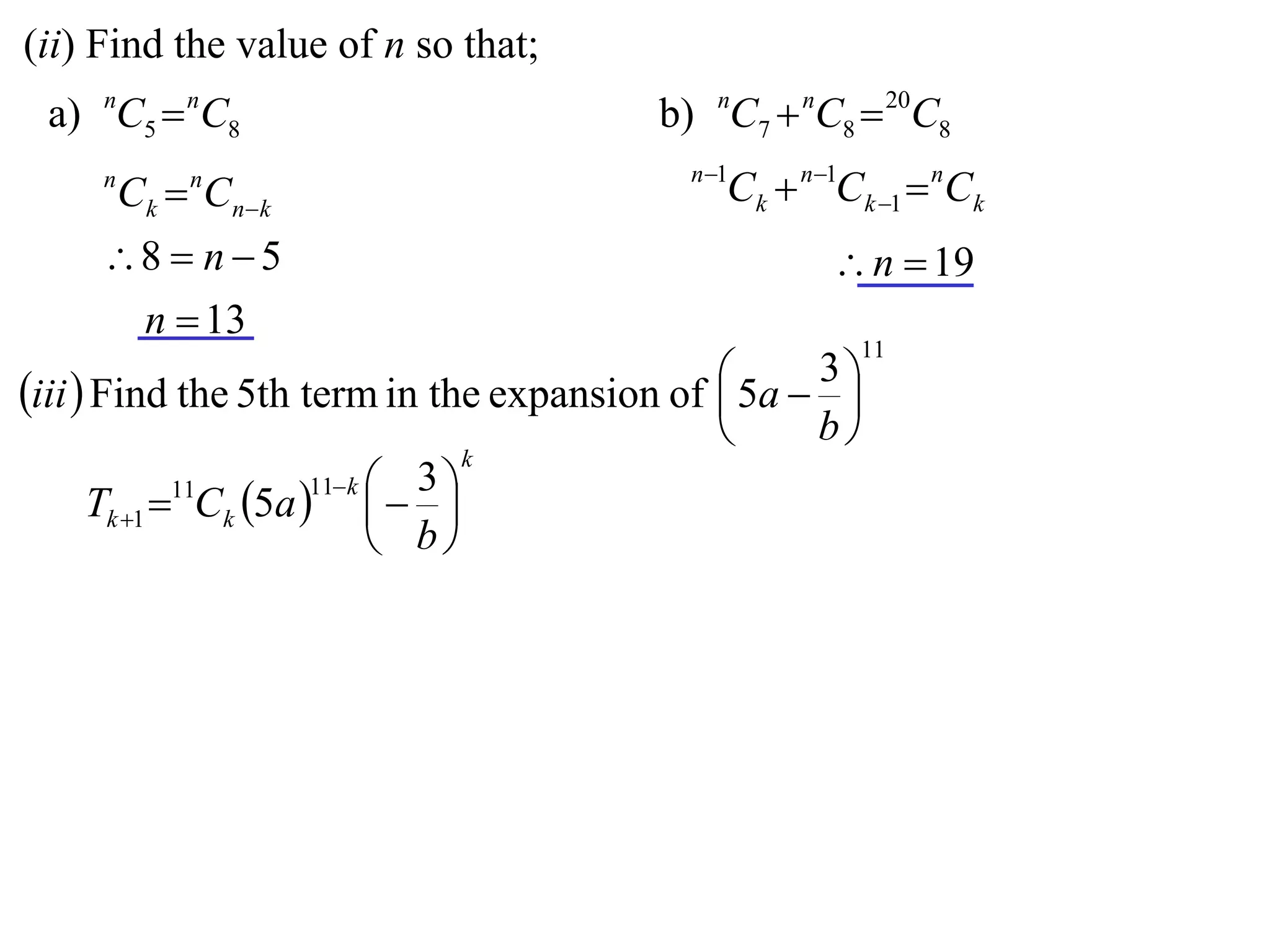 (ii) Find the value of n so that;
 a) nC5  nC8                            b) nC7  nC8  20C8
                                           n 1
     n
         Ck  Cnk
             n
                                              Ck  n1Ck 1  nCk
     8  n  5                                      n  19
      n  13
                                                       11
                                              5a  3 
iii  Find the 5th term in the expansion of         
                                                   b
                                   k
                       11 k  3 
      Tk 1 11Ck 5a    
                              b
 