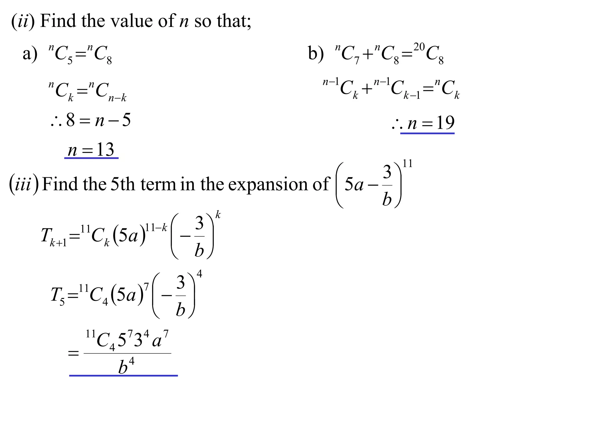 (ii) Find the value of n so that;
 a) nC5  nC8                            b) nC7  nC8  20C8
                                           n 1
     n
         Ck  Cnk
             n
                                              Ck  n1Ck 1  nCk
     8  n  5                                      n  19
      n  13
                                                       11
                                              5a  3 
iii  Find the 5th term in the expansion of         
                                                   b
                                   k
                       11 k  3 
      Tk 1 11Ck 5a    
                              b
                             4
         11         3
     T5  C4 5a   
                     7

                    b
            11
            C 4 5 7 34 a 7
          
                b4
 