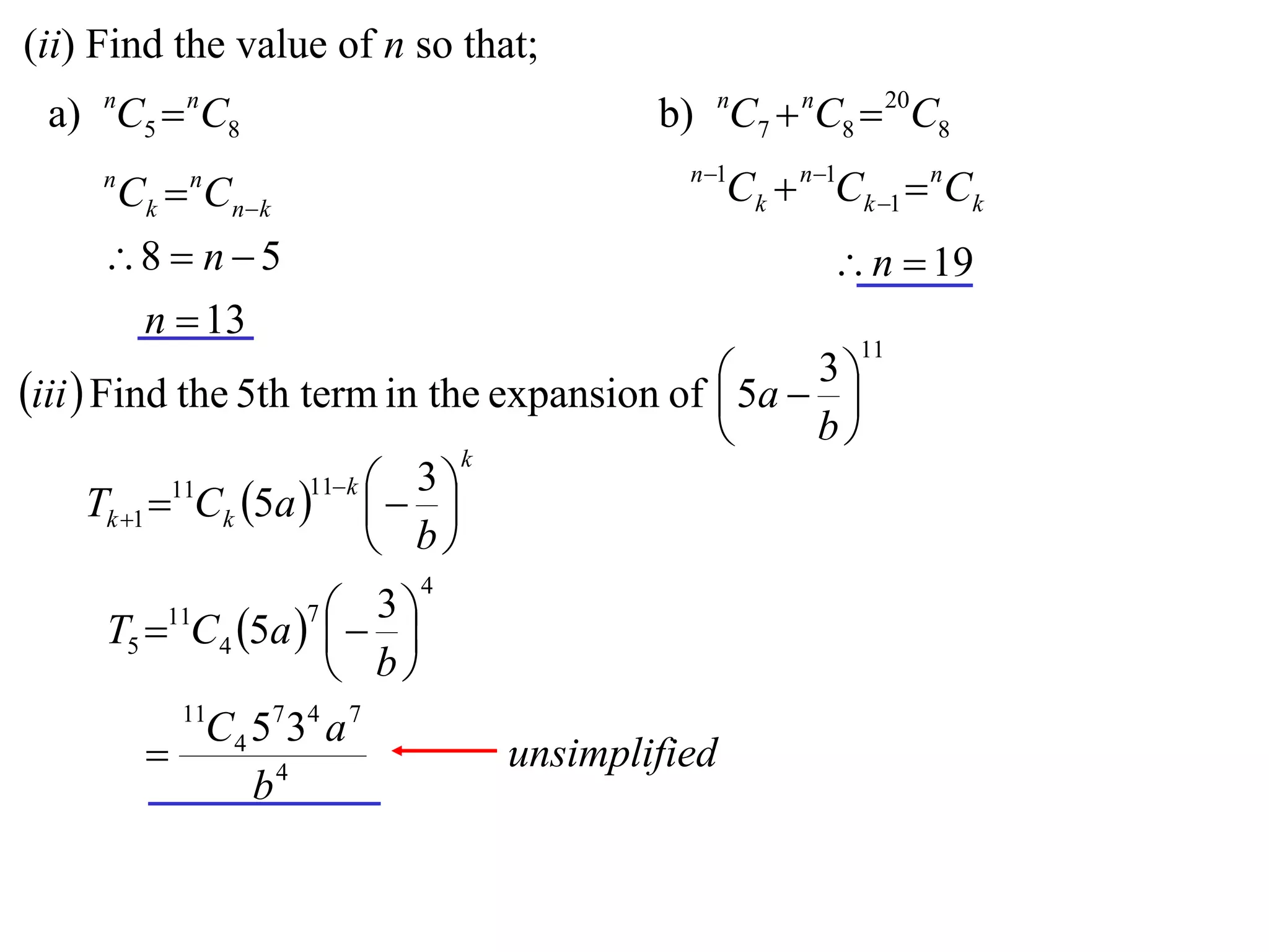 (ii) Find the value of n so that;
 a) nC5  nC8                            b) nC7  nC8  20C8
                                           n 1
     n
         Ck  Cnk
             n
                                                Ck  n1Ck 1  nCk
     8  n  5                                        n  19
      n  13
                                                         11
                                              5a  3 
iii  Find the 5th term in the expansion of         
                                                   b
                                   k
                       11 k  3 
      Tk 1 11Ck 5a    
                              b
                             4
         11         3
     T5  C4 5a   
                     7

                    b
            11
            C 4 5 7 34 a 7
                                unsimplified
                b4
 