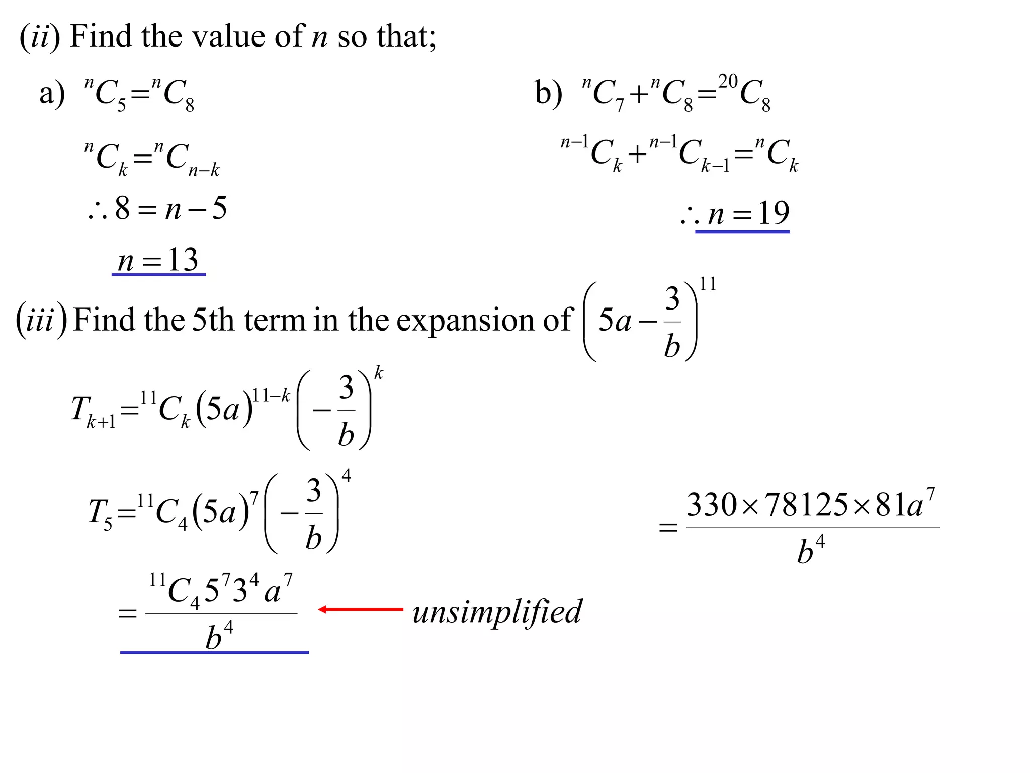 (ii) Find the value of n so that;
 a) nC5  nC8                            b) nC7  nC8  20C8
                                           n 1
     n
         Ck  Cnk
             n
                                                Ck  n1Ck 1  nCk
     8  n  5                                        n  19
      n  13
                                                         11
                                              5a  3 
iii  Find the 5th term in the expansion of         
                                                   b
                                   k
                       11 k  3 
      Tk 1 11Ck 5a    
                              b
                             4
         11         3
     T5  C4 5a   
                     7
                                                        330  78125  81a 7
                    b                               
                                                                b4
            11
            C 4 5 7 34 a 7
                                unsimplified
                b4
 