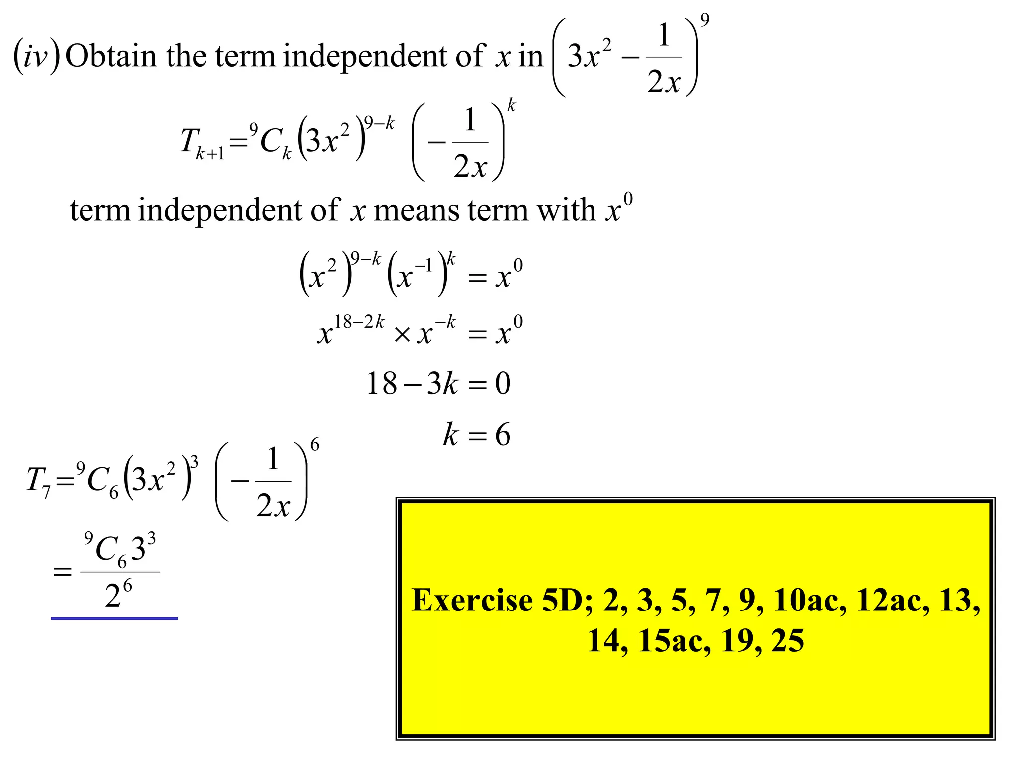 9

iv  Obtain the term independent of x in  3 x2  1 
                                                      
                                           k
                                                  2x 
              Tk 1  Ck 3 x    
                             2 9 k 
                     9                1 
                                     2x 
      term independent of x means term with x 0
                          x  x 
                               2 9 k   1 k
                                                x0
                               x182 k  x k  x 0
                                   18  3k  0
                              6             k 6
T7  C6 3 x
     9
                
               2 3    1 
                         
                      2x 
     9
    C6 33
    6
     2                                  Exercise 5D; 2, 3, 5, 7, 9, 10ac, 12ac, 13,
                                                   14, 15ac, 19, 25
 