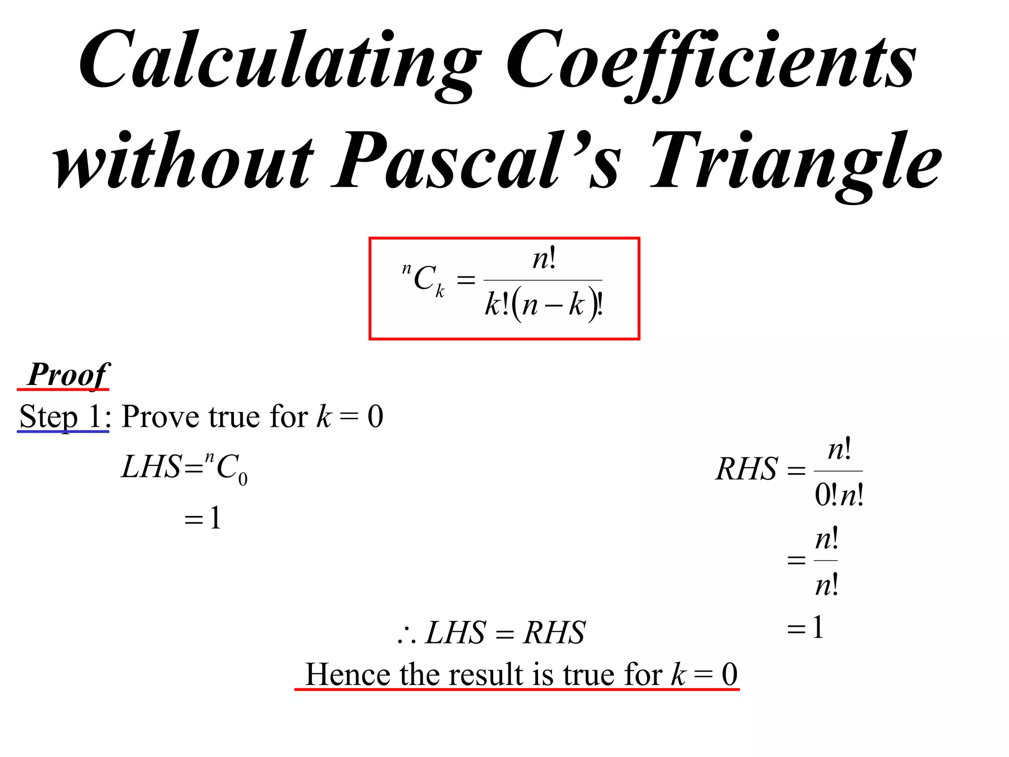 Calculating Coefficients
  without Pascal’s Triangle
                                            n!
                               n
                                   Ck 
                                        k!n  k !

Proof
Step 1: Prove true for k = 0
                                                            n!
        LHS  nC0                                    RHS 
                                                           0!n!
            1
                                                           n!
                                                         
                                                           n!
                           LHS  RHS                    1
                     Hence the result is true for k = 0
 