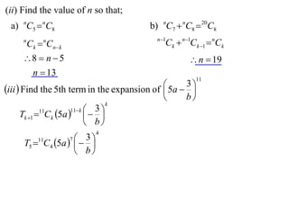(ii) Find the value of n so that;
 a) nC5  nC8                            b) nC7  nC8  20C8
                                           n 1
     n
         Ck  Cnk
             n
                                              Ck  n1Ck 1  nCk
     8  n  5                                      n  19
      n  13
                                                       11
                                              5a  3 
iii  Find the 5th term in the expansion of         
                                                   b
                                   k
                       11 k  3 
      Tk 1 11Ck 5a    
                              b
                           4
         11         3
     T5  C4 5a   
                     7

                    b
 