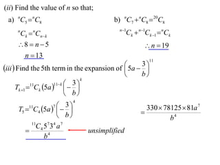 (ii) Find the value of n so that;
 a) nC5  nC8                            b) nC7  nC8  20C8
                                           n 1
     n
         Ck  Cnk
             n
                                                Ck  n1Ck 1  nCk
     8  n  5                                        n  19
      n  13
                                                         11
                                              5a  3 
iii  Find the 5th term in the expansion of         
                                                   b
                                   k
                       11 k  3 
      Tk 1 11Ck 5a    
                              b
                             4
         11         3
     T5  C4 5a   
                     7
                                                        330  78125  81a 7
                    b                               
                                                                b4
            11
            C 4 5 7 34 a 7
                                unsimplified
                b4
 