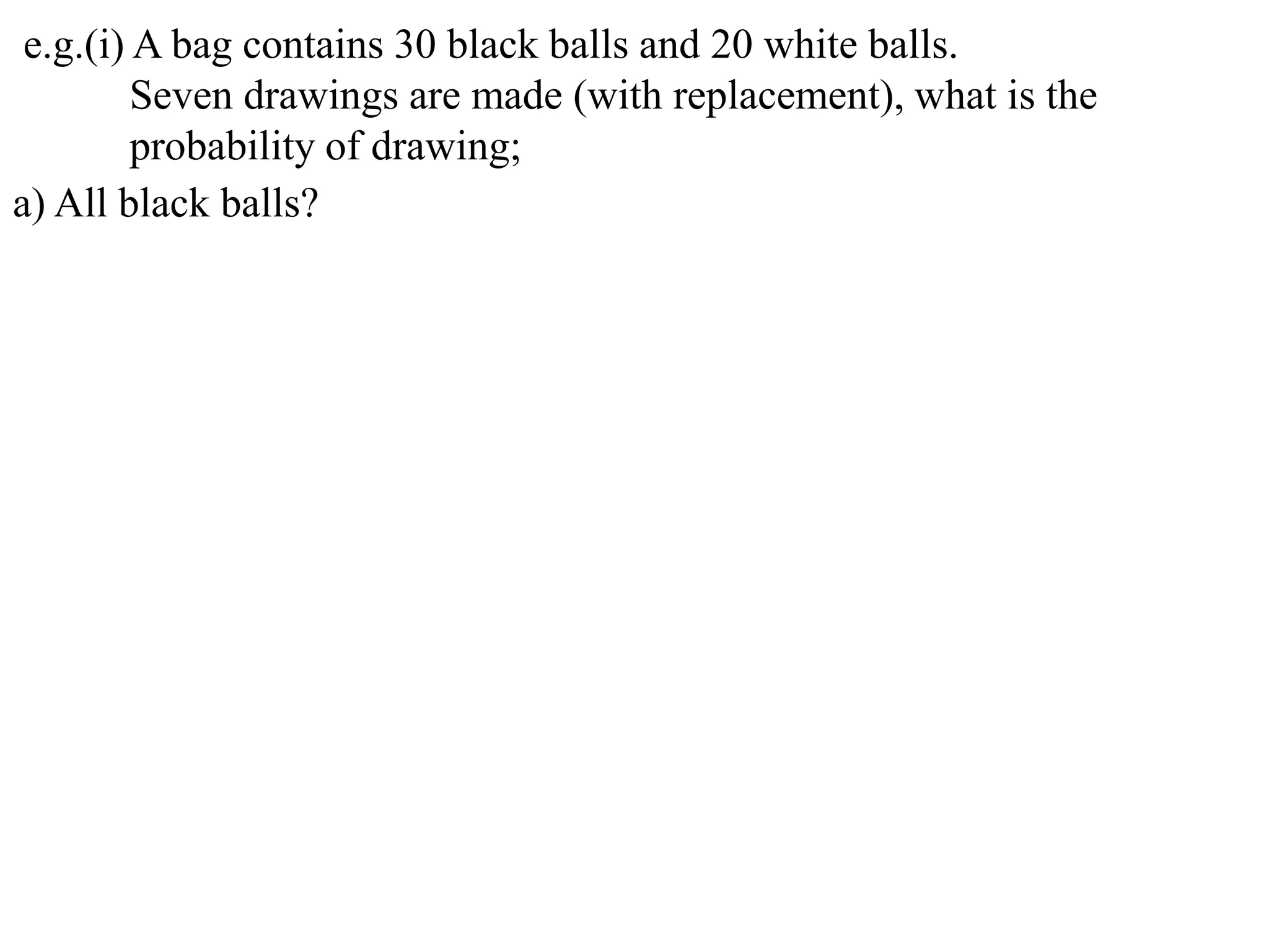 e.g.(i) A bag contains 30 black balls and 20 white balls.
         Seven drawings are made (with replacement), what is the
         probability of drawing;
a) All black balls?
 