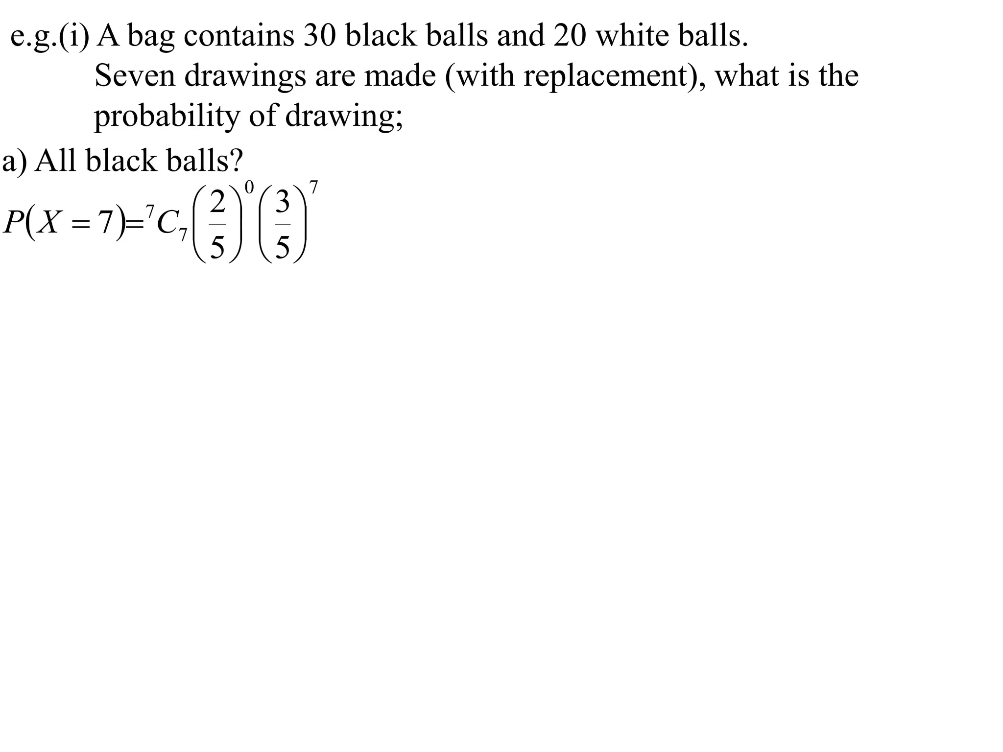 e.g.(i) A bag contains 30 black balls and 20 white balls.
         Seven drawings are made (with replacement), what is the
         probability of drawing;
a) All black balls?
                    0     7

P X  7  7C7    
                  2 3
                   
                 5 5
 