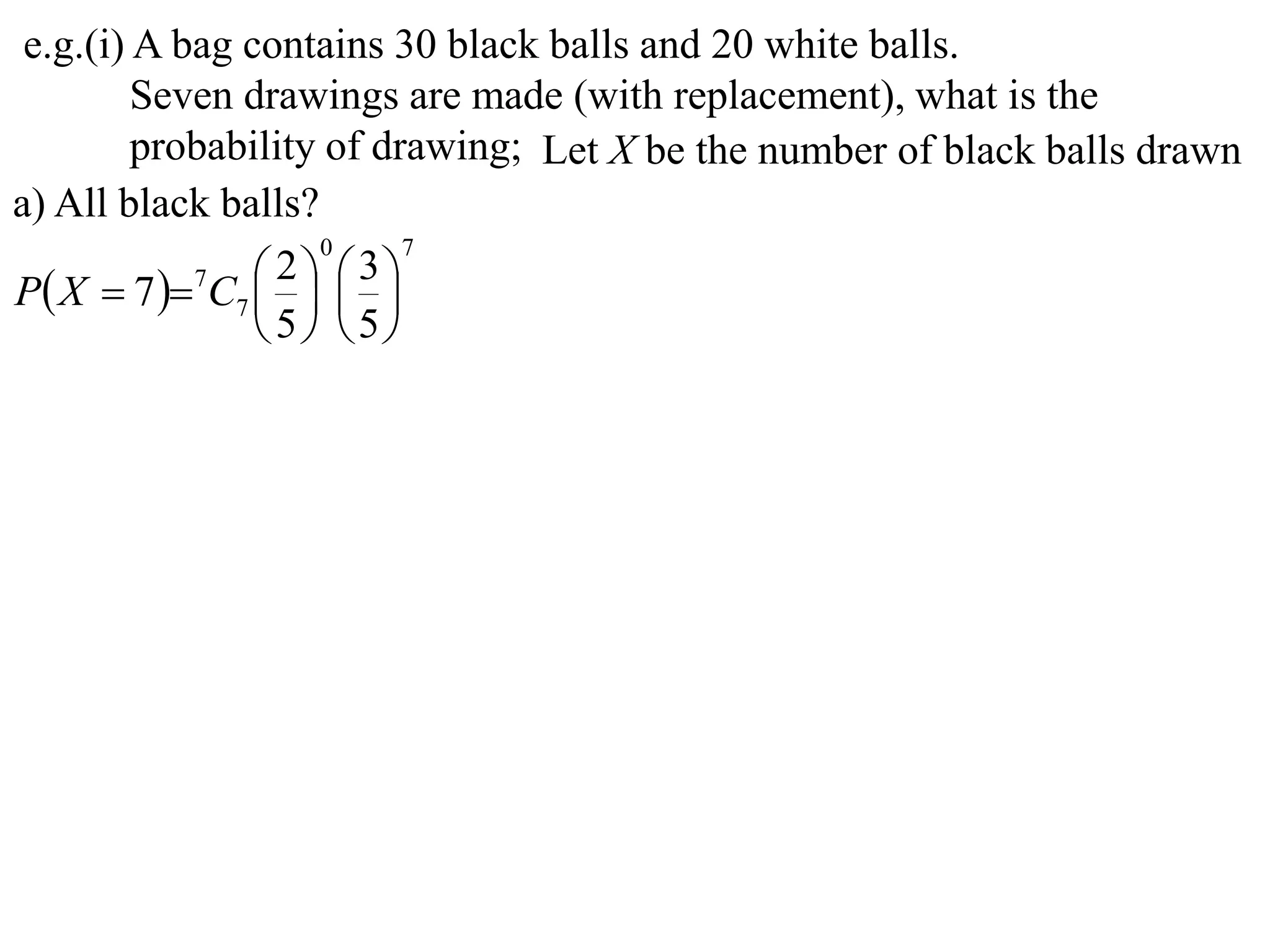 e.g.(i) A bag contains 30 black balls and 20 white balls.
         Seven drawings are made (with replacement), what is the
         probability of drawing; Let X be the number of black balls drawn
a) All black balls?
                    0     7

P X  7  7C7    
                  2  3
                
                 5 5
 