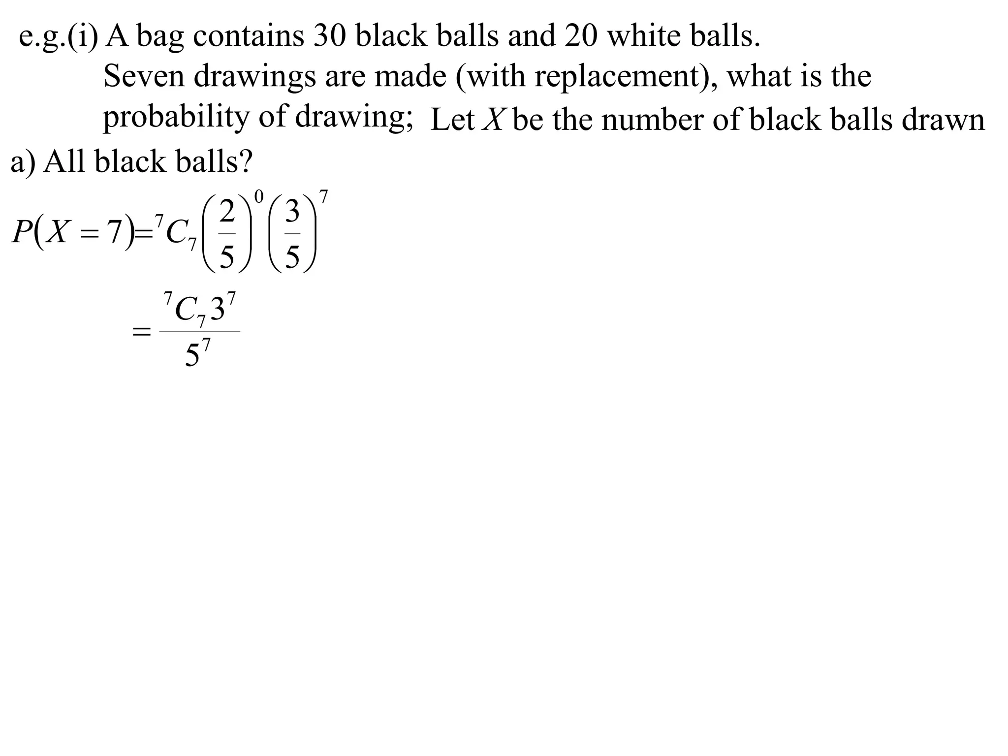 e.g.(i) A bag contains 30 black balls and 20 white balls.
         Seven drawings are made (with replacement), what is the
         probability of drawing; Let X be the number of black balls drawn
a) All black balls?
                     0     7

P X  7  7C7    
                   2  3
                
                 5 5
             7
               C7 37
            7
               5
 