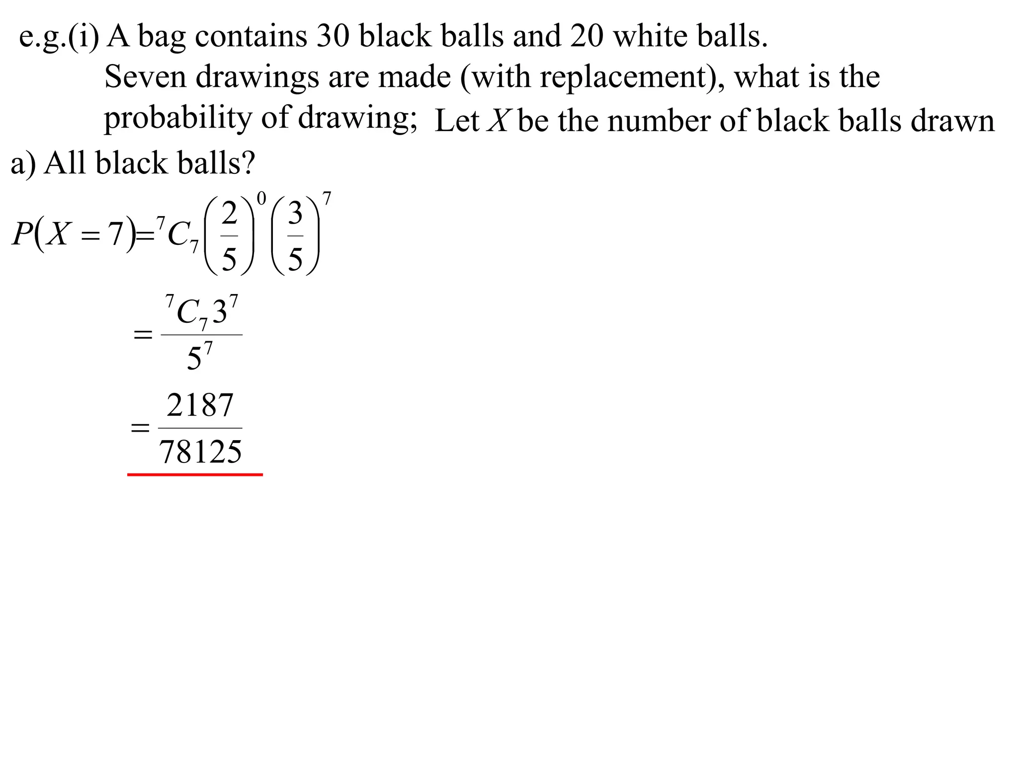 e.g.(i) A bag contains 30 black balls and 20 white balls.
         Seven drawings are made (with replacement), what is the
         probability of drawing; Let X be the number of black balls drawn
a) All black balls?
                     0     7

P X  7  7C7    
                   2  3
                
                 5 5
             7
               C7 37
            7
               5
             2187
           
             78125
 