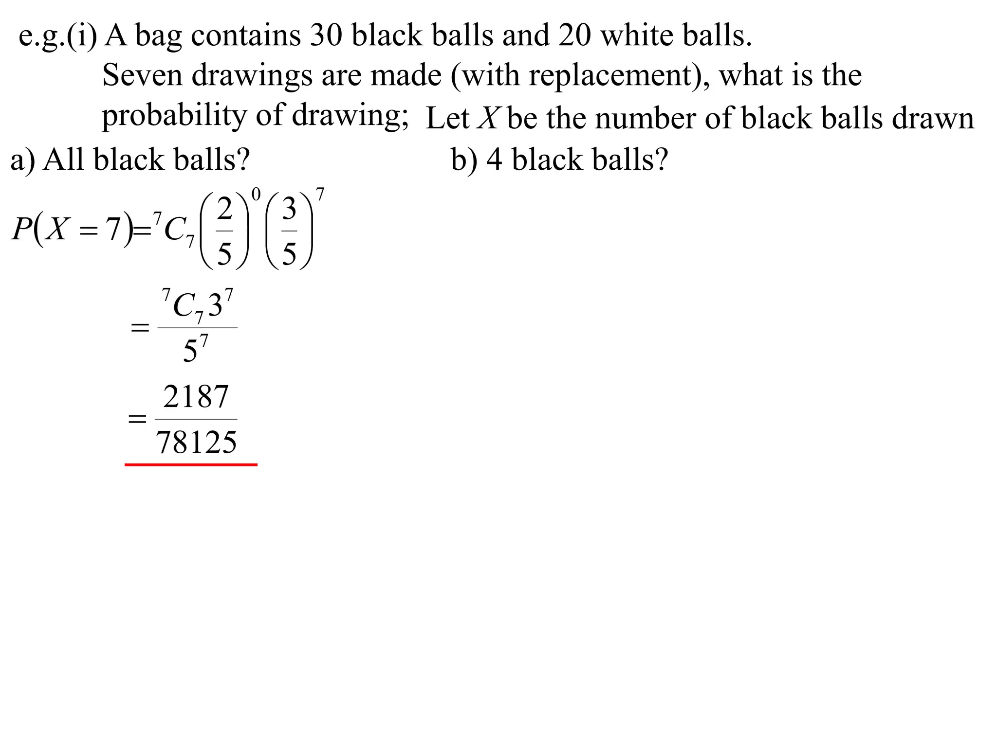e.g.(i) A bag contains 30 black balls and 20 white balls.
         Seven drawings are made (with replacement), what is the
         probability of drawing; Let X be the number of black balls drawn
a) All black balls?               b) 4 black balls?
                     0     7

P X  7  7C7    
                   2  3
                
                 5 5
             7
               C7 37
            7
               5
             2187
           
             78125
 