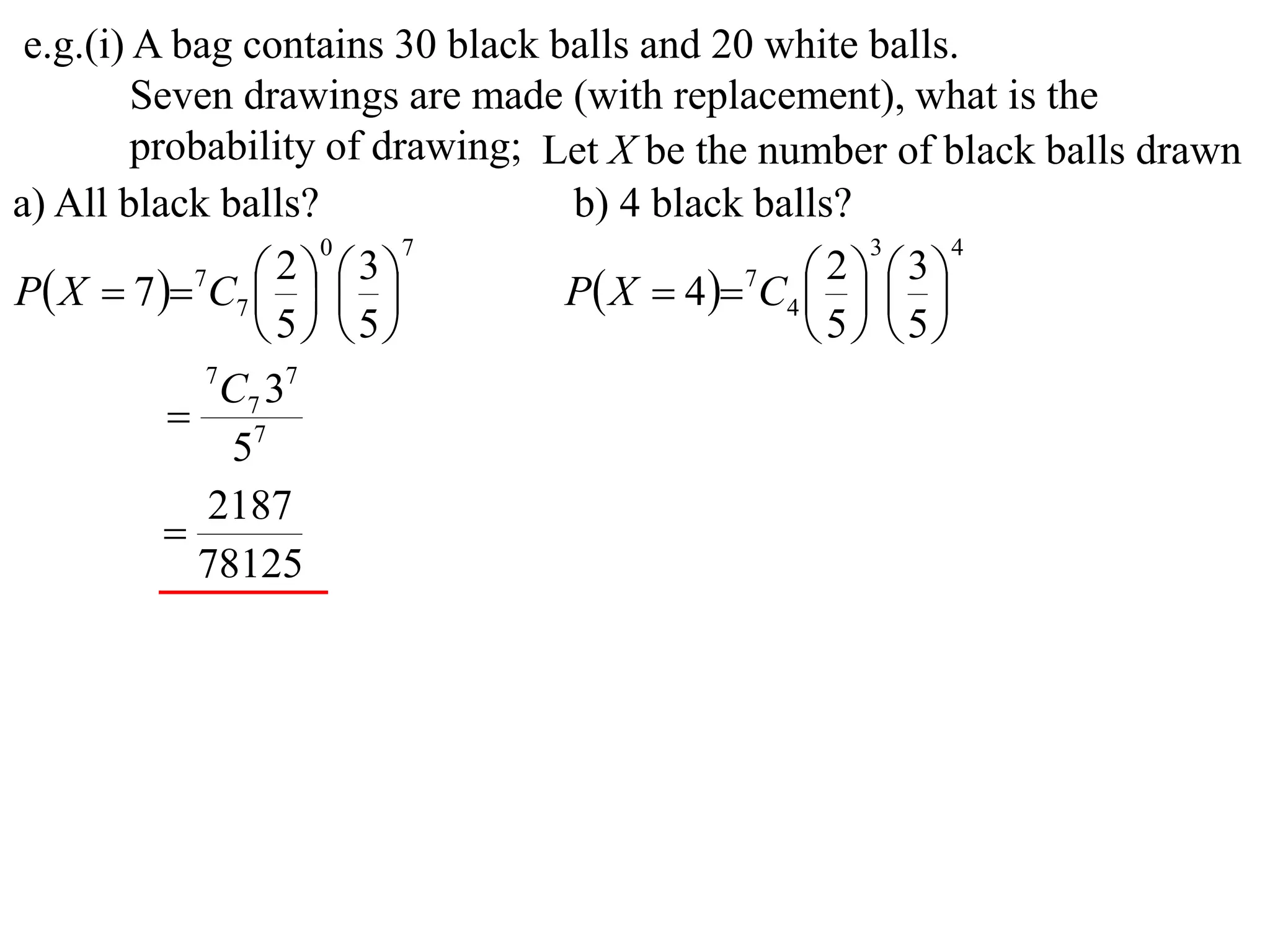 e.g.(i) A bag contains 30 black balls and 20 white balls.
         Seven drawings are made (with replacement), what is the
         probability of drawing; Let X be the number of black balls drawn
a) All black balls?               b) 4 black balls?
                     0     7                         3     4

P X  7  7C7    
                   2  3
                                  P X  4 7C4    
                                                   2  3
                                                
                  5 5                         5 5
             7
               C7 37
            7
               5
             2187
           
             78125
 
