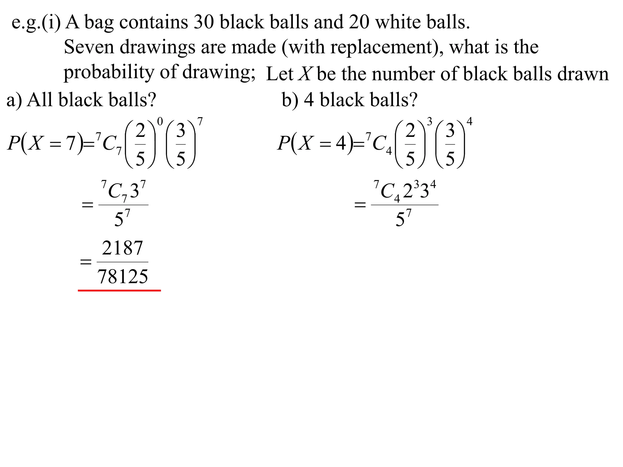 e.g.(i) A bag contains 30 black balls and 20 white balls.
         Seven drawings are made (with replacement), what is the
         probability of drawing; Let X be the number of black balls drawn
a) All black balls?               b) 4 black balls?
                     0     7                          3    4

P X  7  7C7    
                   2  3
                                  P X  4 7C4    
                                                   2  3
                                                
                  5 5                         5 5
             7
               C7 37                          7
                                                C4 2334
            7                              
               5                                 57
             2187
           
             78125
 