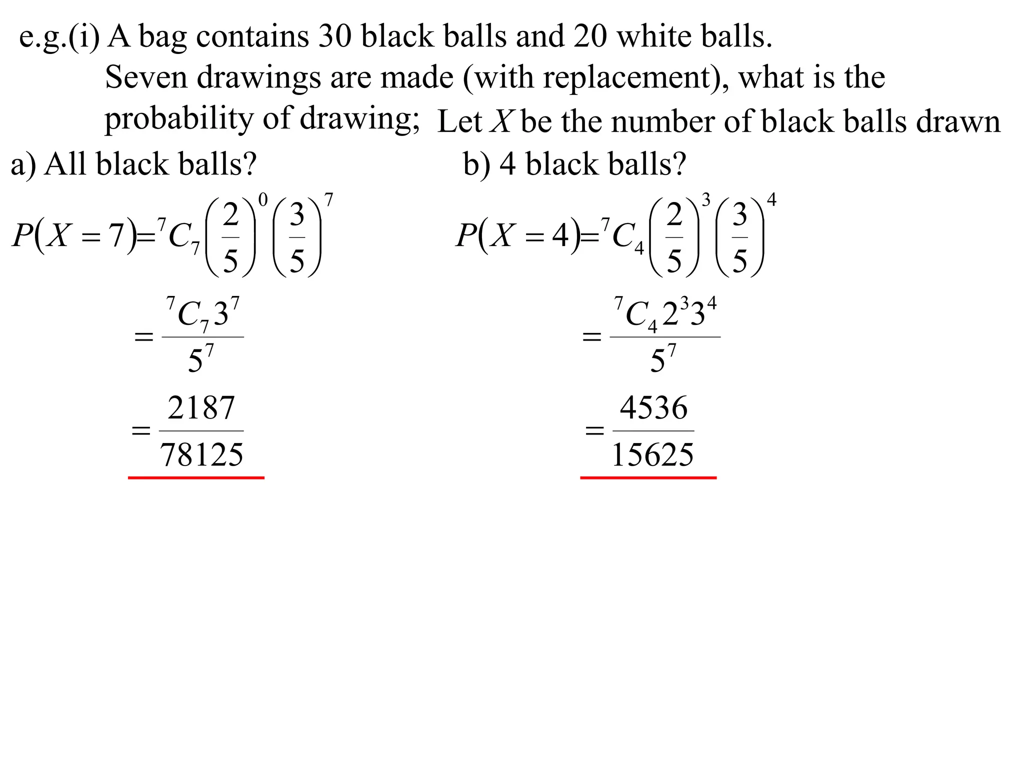 e.g.(i) A bag contains 30 black balls and 20 white balls.
         Seven drawings are made (with replacement), what is the
         probability of drawing; Let X be the number of black balls drawn
a) All black balls?               b) 4 black balls?
                     0     7                          3    4

P X  7  7C7    
                   2  3
                                  P X  4 7C4    
                                                   2  3
                                                
                  5 5                         5 5
             7
               C7 37                          7
                                                C4 2334
            7                              
               5                                 57
             2187                              4536
                                           
             78125                            15625
 