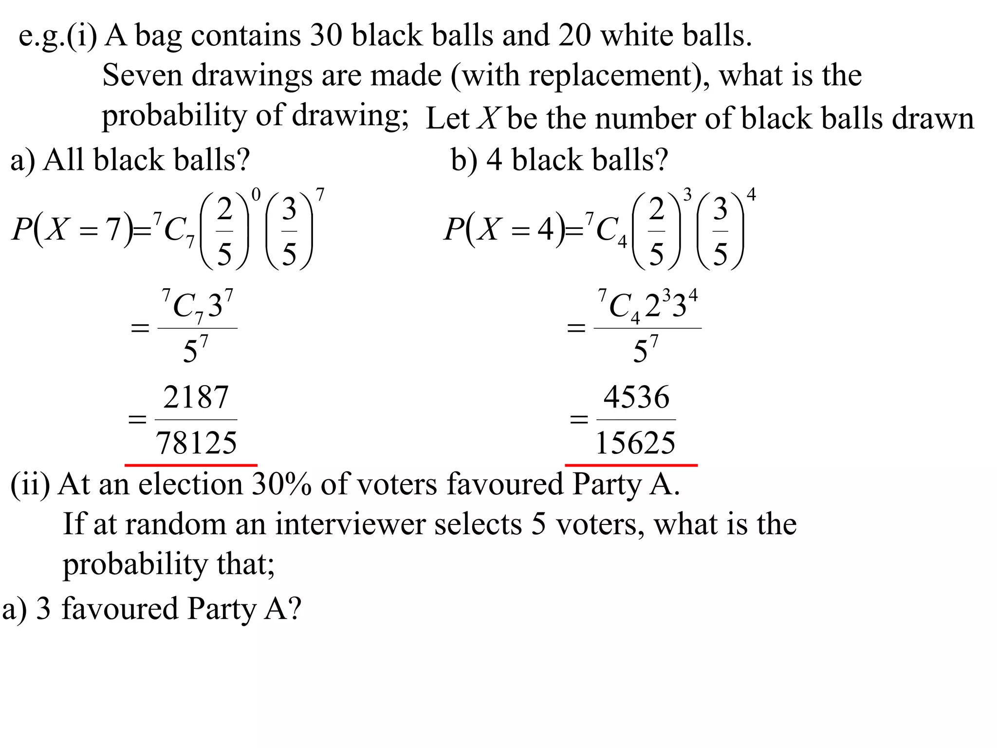 e.g.(i) A bag contains 30 black balls and 20 white balls.
          Seven drawings are made (with replacement), what is the
          probability of drawing; Let X be the number of black balls drawn
 a) All black balls?               b) 4 black balls?
                       0     7                         3    4

 P X  7  7C7    
                     2  3
                                   P X  4 7C4    
                                                    2  3
                                                 
                    5 5                        5 5
               7
                 C7 37                         7
                                                 C4 2334
              7                             
                 5                                57
               2187                             4536
                                            
              78125                            15625
 (ii) At an election 30% of voters favoured Party A.
      If at random an interviewer selects 5 voters, what is the
      probability that;
a) 3 favoured Party A?
 