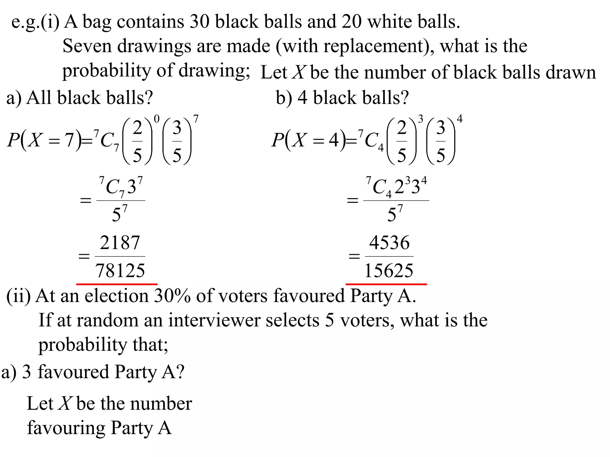e.g.(i) A bag contains 30 black balls and 20 white balls.
          Seven drawings are made (with replacement), what is the
          probability of drawing; Let X be the number of black balls drawn
 a) All black balls?               b) 4 black balls?
                       0     7                         3    4

 P X  7  7C7    
                     2  3
                                   P X  4 7C4    
                                                    2  3
                                                 
                    5 5                        5 5
               7
                 C7 37                         7
                                                 C4 2334
              7                             
                 5                                57
               2187                             4536
                                            
              78125                            15625
 (ii) At an election 30% of voters favoured Party A.
      If at random an interviewer selects 5 voters, what is the
      probability that;
a) 3 favoured Party A?
   Let X be the number
   favouring Party A
 