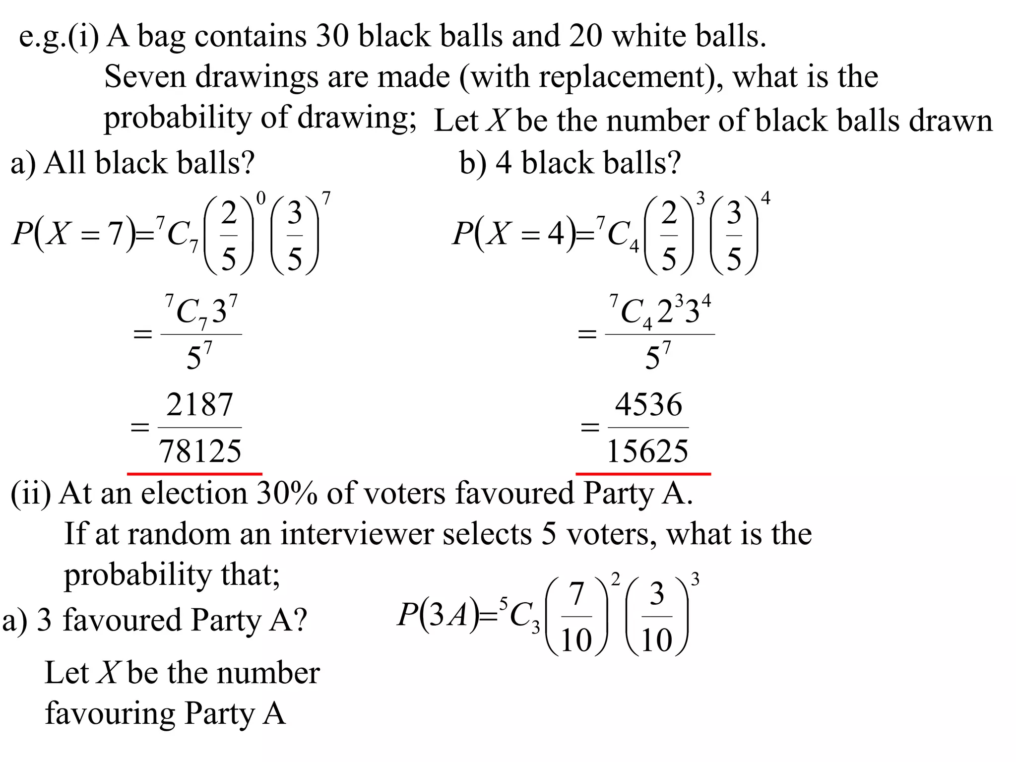 e.g.(i) A bag contains 30 black balls and 20 white balls.
          Seven drawings are made (with replacement), what is the
          probability of drawing; Let X be the number of black balls drawn
 a) All black balls?                b) 4 black balls?
                       0     7                            3   4

 P X  7  7C7    
                     2  3
                                   P X  4 7C4    
                                                      2  3
                                                   
                    5 5                          5 5
               7
                 C7 37                           7
                                                   C4 2334
              7                               
                 5                                  57
               2187                               4536
                                              
              78125                              15625
 (ii) At an election 30% of voters favoured Party A.
      If at random an interviewer selects 5 voters, what is the
      probability that;                          2       3

                               P3 A5C3    
                                              7      3
a) 3 favoured Party A?                        
                                            10   10 
    Let X be the number
    favouring Party A
 