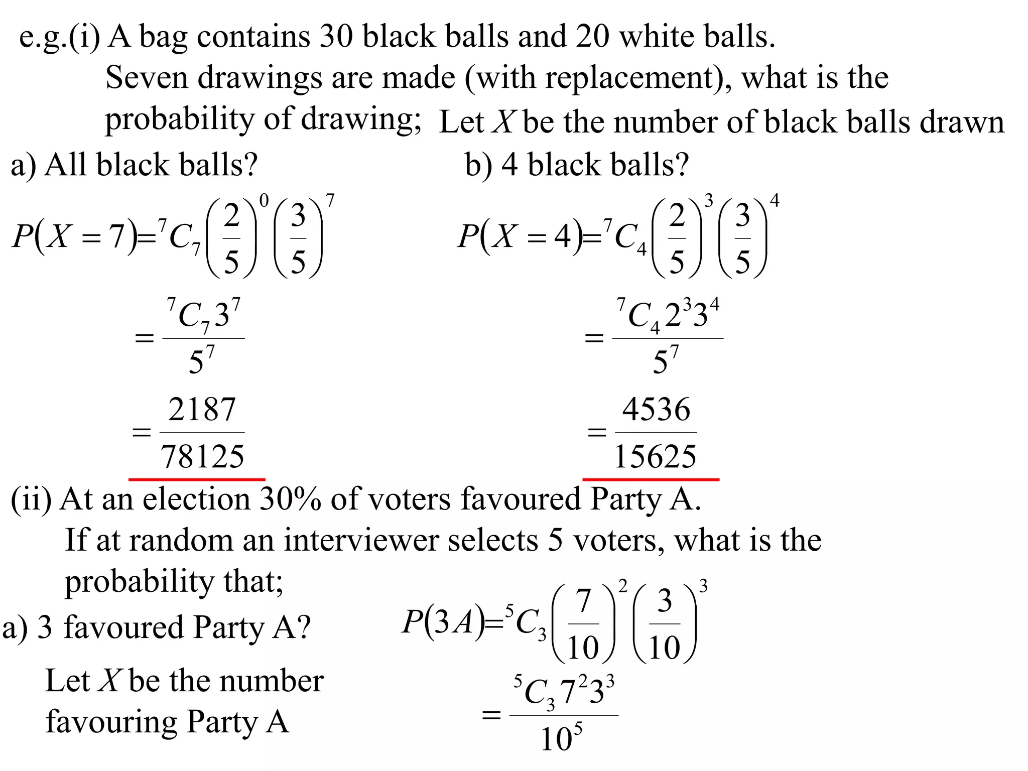 e.g.(i) A bag contains 30 black balls and 20 white balls.
          Seven drawings are made (with replacement), what is the
          probability of drawing; Let X be the number of black balls drawn
 a) All black balls?                b) 4 black balls?
                       0     7                             3    4

 P X  7  7C7    
                     2  3
                                   P X  4 7C4    
                                                        2  3
                                                     
                    5 5                            5 5
               7
                 C7 37                             7
                                                     C4 2334
              7                                
                 5                                    57
               2187                                 4536
                                               
              78125                               15625
 (ii) At an election 30% of voters favoured Party A.
      If at random an interviewer selects 5 voters, what is the
      probability that;                            2      3

                               P3 A5C3    
                                               7       3
a) 3 favoured Party A?                         
                                             10   10 
    Let X be the number                 5
                                          C3 7 233
    favouring Party A                
                                           105
 