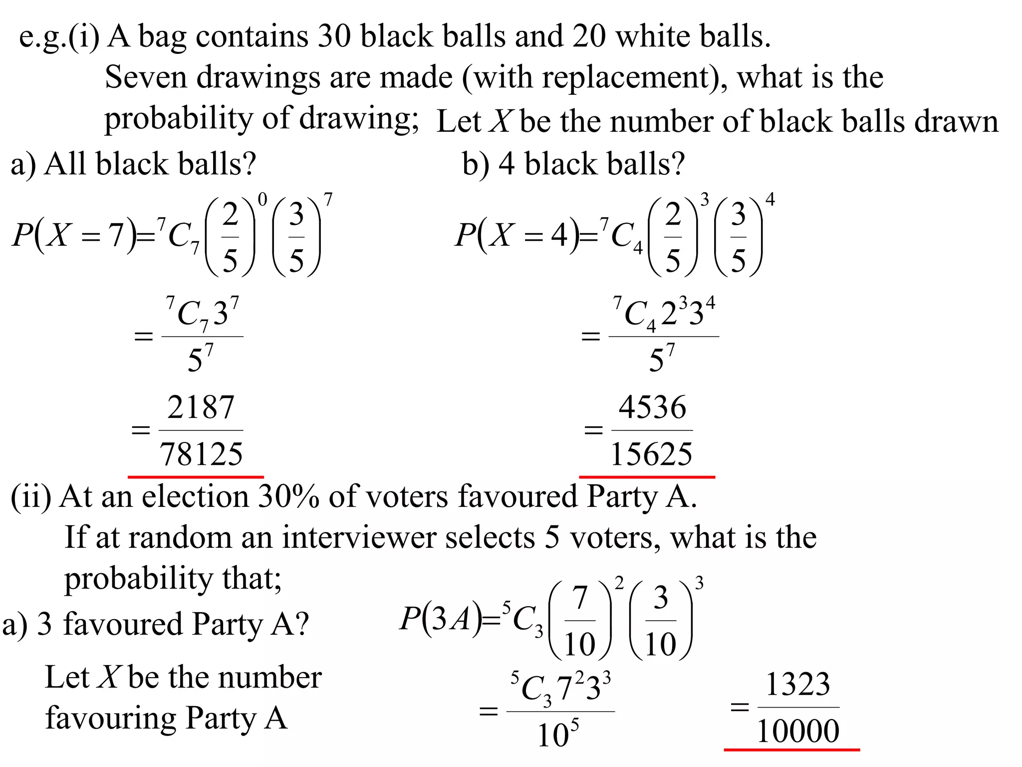 e.g.(i) A bag contains 30 black balls and 20 white balls.
          Seven drawings are made (with replacement), what is the
          probability of drawing; Let X be the number of black balls drawn
 a) All black balls?                b) 4 black balls?
                       0     7                             3    4

 P X  7  7C7    
                     2  3
                                   P X  4 7C4    
                                                        2  3
                                                     
                    5 5                            5 5
               7
                 C7 37                             7
                                                     C4 2334
              7                                
                 5                                    57
               2187                                 4536
                                               
              78125                               15625
 (ii) At an election 30% of voters favoured Party A.
      If at random an interviewer selects 5 voters, what is the
      probability that;                            2      3

                               P3 A5C3    
                                               7       3
a) 3 favoured Party A?                         
                                             10   10 
    Let X be the number                 5
                                          C3 7 233              1323
    favouring Party A                        5
                                                             
                                           10                  10000
 