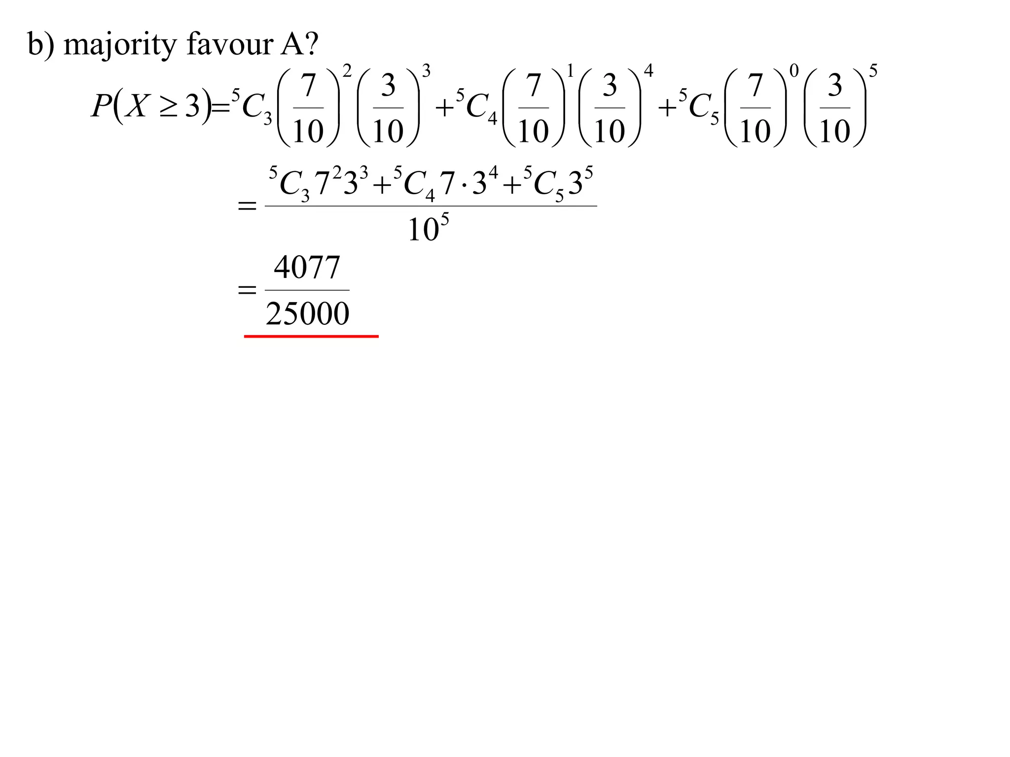 b) majority favour A?
                         2       3             1       4       0       5

    P X  35C3      5C4      5C5    
                      7      3              7      3        7      3
                                                    
                    10   10           10   10     10   10 
                  5
                   C3 7 233  5C4 7  34  5C5 35
                
                               105
                   4077
                
                  25000
 