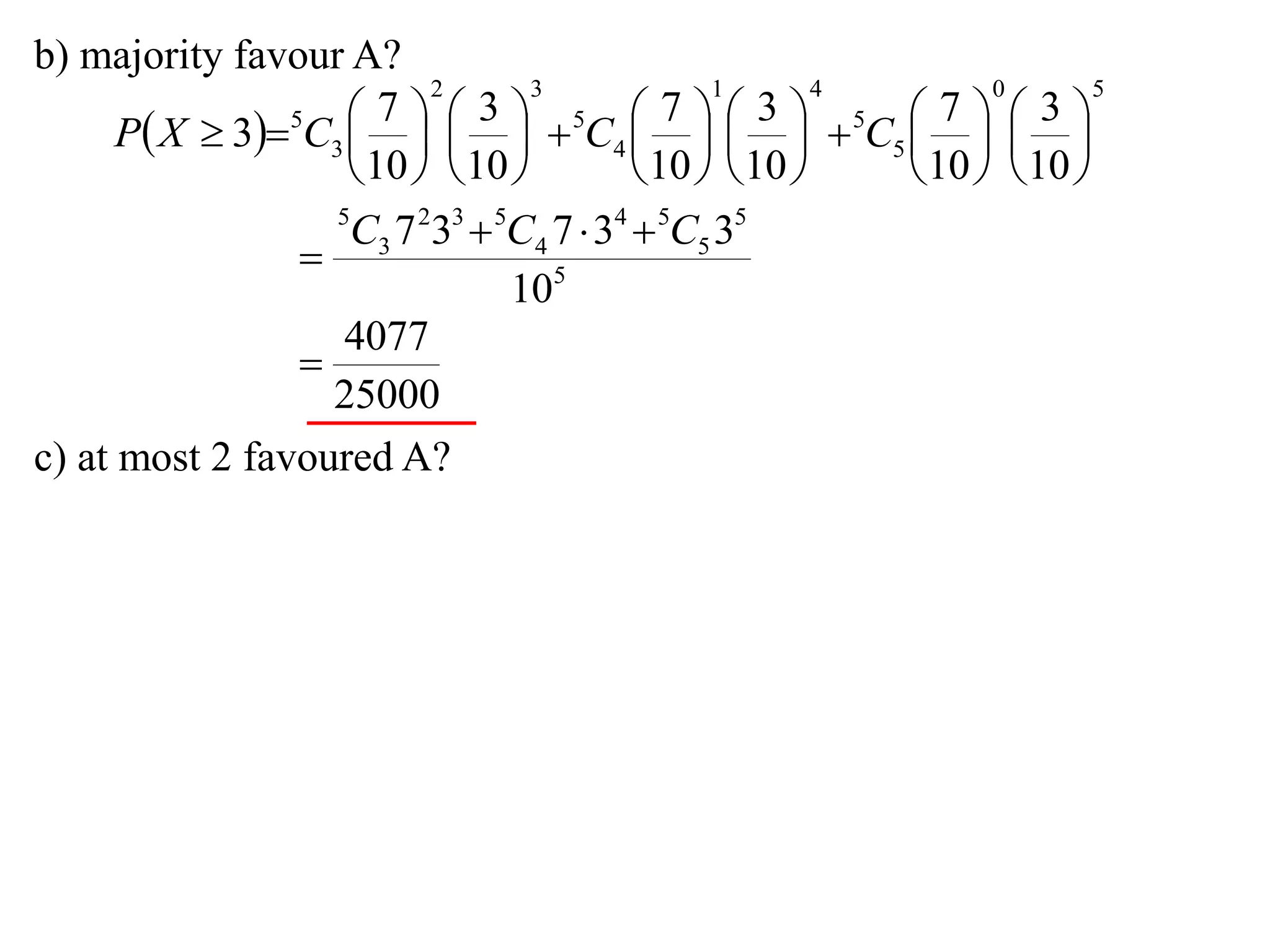 b) majority favour A?
                          2       3             1       4       0       5

      P X  35C3      5C4      5C5    
                       7      3              7      3        7      3
                                                     
                     10   10           10   10     10   10 
                   5
                    C3 7 233  5C4 7  34  5C5 35
                 
                                105
                    4077
                 
                   25000
c) at most 2 favoured A?
 
