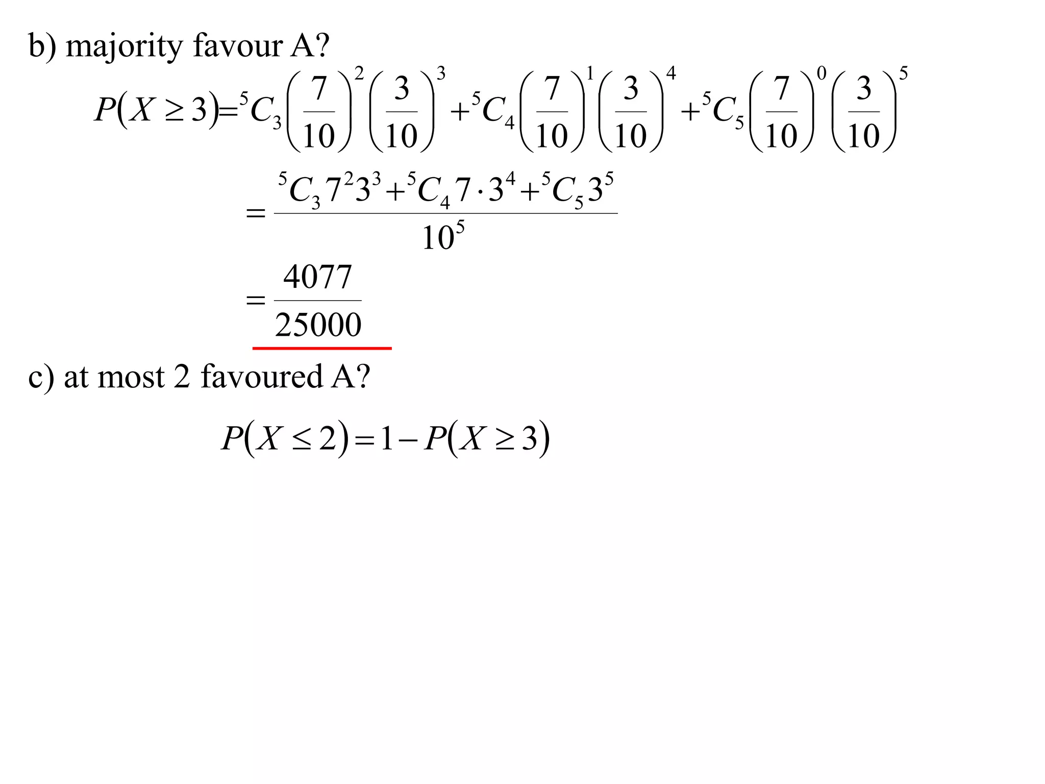 b) majority favour A?
                          2       3             1       4       0       5

      P X  35C3      5C4      5C5    
                       7      3              7      3        7      3
                                                     
                     10   10           10   10     10   10 
                   5
                    C3 7 233  5C4 7  34  5C5 35
                 
                                105
                    4077
                 
                   25000
c) at most 2 favoured A?
                P X  2  1  P X  3
 